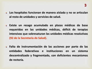 Los hospitales funcionan de manera aislada y no se articulan
al resto de unidades y servicios de salud.
Existe un rezago acumulado en plazas médicas de base
requeridas en las unidades médicas, déficit de terapias
intensivas que sobresaturan las unidades médicas resolutivas
(92 de la Secretaría de Salud).
Falta de instrumentación de las acciones por parte de las
entidades federativas e instituciones en un sistema
descentralizado y fragmentado, con deficientes mecanismos
de rectoría.
3
 