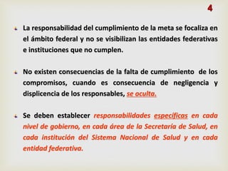 La responsabilidad del cumplimiento de la meta se focaliza en
el ámbito federal y no se visibilizan las entidades federativas
e instituciones que no cumplen.
No existen consecuencias de la falta de cumplimiento de los
compromisos, cuando es consecuencia de negligencia y
displicencia de los responsables, se oculta.
Se deben establecer responsabilidades específicas en cada
nivel de gobierno, en cada área de la Secretaría de Salud, en
cada institución del Sistema Nacional de Salud y en cada
entidad federativa.
4
 