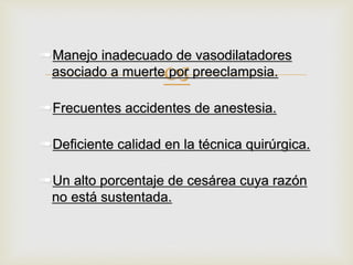 
➠Manejo inadecuado de vasodilatadores
asociado a muerte por preeclampsia.
➠Frecuentes accidentes de anestesia.
➠Deficiente calidad en la técnica quirúrgica.
➠Un alto porcentaje de cesárea cuya razón
no está sustentada.
 
