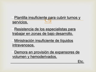 
➠Plantilla insuficiente para cubrir turnos y
servicios.
➠Resistencia de los especialistas para
trabajar en zonas de bajo desarrollo.
➠Ministración insuficiente de líquidos
intravenosos.
➠Demora en provisión de expansores de
volumen y hemoderivados.
Etc.
 