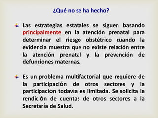 Las estrategias estatales se siguen basando
principalmente en la atención prenatal para
determinar el riesgo obstétrico cuando la
evidencia muestra que no existe relación entre
la atención prenatal y la prevención de
defunciones maternas.
Es un problema multifactorial que requiere de
la participación de otros sectores y la
participación todavía es limitada. Se solicita la
rendición de cuentas de otros sectores a la
Secretaría de Salud.
¿Qué no se ha hecho?
 