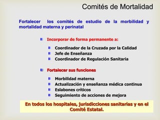 Comités de Mortalidad
Fortalecer los comités de estudio de la morbilidad y
mortalidad materna y perinatal
Incorporar de forma permanente a:
En todos los hospitales, jurisdicciones sanitarias y en el
Comité Estatal.
Fortalecer sus funciones
Coordinador de la Cruzada por la Calidad
Jefe de Enseñanza
Coordinador de Regulación Sanitaria
Morbilidad materna
Actualización y enseñanza médica continua
Eslabones críticos
Seguimiento de acciones de mejora
 