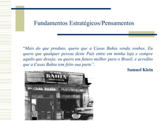 Fundamentos Estratégicos/Pensamentos

“Mais do que produto, quero que a Casas Bahia venda sonhos. Eu
quero que qualquer pessoa deste País entre em minha loja e compre
aquilo que deseja; eu quero um futuro melhor para o Brasil, e acredito
que a Casas Bahia tem feito sua parte”.
Samuel Klein

 