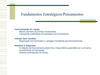 Fundamentos Estratégicos/Pensamentos

•Verticalização do varejo
Móveis são bens de primeira necessidade;
Campanhas publicitárias em parcerias com fornecedores.
•Vender bem vendido
Negociação com fornecedor e vantagem transferida para financiamentos.
•Homens e máquinas
A máquina de financiamento próprio faz a Casas Bahia assemelhar-se a um banco;
Investimentos em tecnologia;
Sistema automatizado de carnês.

 