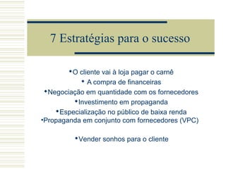 7 Estratégias para o sucesso
O cliente vai à loja pagar o carnê
 A compra de financeiras
Negociação em quantidade com os fornecedores
Investimento em propaganda
Especialização no público de baixa renda
•Propaganda em conjunto com fornecedores (VPC)
Vender sonhos para o cliente

 