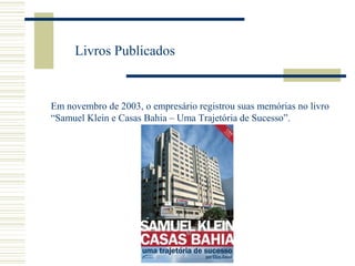 Livros Publicados

Em novembro de 2003, o empresário registrou suas memórias no livro
“Samuel Klein e Casas Bahia – Uma Trajetória de Sucesso”.

 