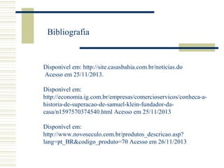 Bibliografia

Disponível em: http://site.casasbahia.com.br/noticias.do
Acesso em 25/11/2013.
Disponível em:
http://economia.ig.com.br/empresas/comercioservicos/conheca-ahistoria-de-superacao-de-samuel-klein-fundador-dacasa/n1597570374540.html Acesso em 25/11/2013
Disponível em:
http://www.novoseculo.com.br/produtos_descricao.asp?
lang=pt_BR&codigo_produto=70 Acesso em 26/11/2013

 