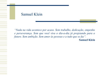 Samuel Klein

“Nada na vida acontece por acaso. Sem trabalho, dedicação, empenho
e perseverança. Sem que você viva o dia-a-dia já projetando para o
futuro. Sem ambição. Sem amor às pessoas e a tudo que se faz”.
Samuel Klein

 