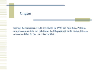Origem

Samuel Klein nasceu 15 de novembro de 1923 em Zaklikov, Polônia,
um povoado de três mil habitantes há 80 quilômetros de Lubin. Ele era
o terceiro filho de Sucher e Szeva Klein.

 