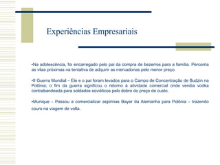 Experiências Empresariais

•Na adolescência, foi encarregado pelo pai da compra de bezerros para a família. Percorria
as vilas próximas na tentativa de adquirir as mercadorias pelo menor preço.
•II Guerra Mundial – Ele e o pai foram levados para o Campo de Concentração de Budzin na
Polônia; o fim da guerra significou o retorno à atividade comercial onde vendia vodka
contrabandeada para soldados soviéticos pelo dobro do preço de custo.
•Munique – Passou a comercializar aspirinas Bayer da Alemanha para Polônia – trazendo
couro na viagem de volta.

 