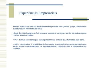 Experiências Empresariais

•Berlim: Abertura de uma loja especializada em produtos finos (vinhos, queijos, amêndoas e
outros produtos importados da Itália).
•Brasil: Em São Caetano do Sul, tornou-se mascate e começou a vender de porta em porta
colchas, lençóis e toalhas.
•1957 - Samuel Klein conseguiu capital para abrir sua primeira loja, chamada Casas Bahia.
•1964 – Inaugurada a 1ª grande loja da futura rede: Investimentos em outros segmentos do
varejo, como a comercialização de eletrodomésticos, contribuiu para a diferenciação da
nova loja.

 