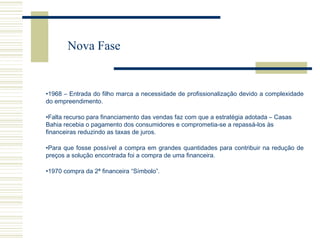 Nova Fase

•1968 – Entrada do filho marca a necessidade de profissionalização devido a complexidade
do empreendimento.
•Falta recurso para financiamento das vendas faz com que a estratégia adotada – Casas
Bahia recebia o pagamento dos consumidores e comprometia-se a repassá-los às
financeiras reduzindo as taxas de juros.
•Para que fosse possível a compra em grandes quantidades para contribuir na redução de
preços a solução encontrada foi a compra de uma financeira.
•1970 compra da 2ª financeira “Símbolo”.

 
