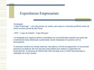 Experiências Empresariais
•Ampliação:
-“Lojas Piratininga” – com três pontos de venda, para saturar o mercado periférico antes de
entrar na área central de São Paulo.
-1972 – “Lojas da Cidade”; “Lojas Discopa”.
• A ampliação dos negócios alterou a estratégia de comercialização exigindo que parte dos
investimentos fosse destinada à publicidade; sendo realizadas em parceria com os
fornecedores.
•A empresa manteve as vendas externas, mas alterou a forma de pagamento. O consumidor
precisava se deslocar até uma loja das Casas Bahia para realizar o pagamento do
financiamento. A presença do cliente todo mês nas lojas criou um fluxo favorável para a
realização de novas vendas.

 