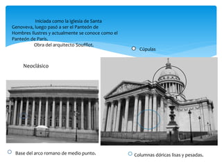 Columnas dóricas lisas y pesadas.Base del arco romano de medio punto.
Cúpulas
Iniciada como la iglesia de Santa
Genoveva, luego pasó a ser el Panteón de
Hombres Ilustres y actualmente se conoce como el
Panteón de París.
Obra del arquitecto Soufflot.
Neoclásico
 