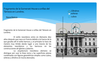 Fragmento de la Somerset House a orillas del Támesis en
Londres.
El estilo neoclásico entra en Alemania diez
años después que nace en Francia debido a la fuerza de la
que gozaba allí el estilo barroco, y al principio lo hace de
manera muy tímida dando lugar a una mezcla de los
elementos neoclásicos y los barrocos en las
construcciones de iglesias y palacios.
La arquitectura neoclásica alemana se
distingue por usar la línea recta y las superficies planas
combinadas con figuras geométricas simples como cubos,
esferas y cilindros en muros desnudos.
cubos
esferas
Cilindros
Neoclásico
Fragmento de la Somerset House a orillas del
Támesis en Londres.
 