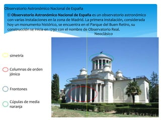 Columnas de orden
jónico
Frontones
Cúpulas de media
naranja
Neoclásico
Observatorio Astronómico Nacional de España
simetría
El Observatorio Astronómico Nacional de España es un observatorio astronómico
con varias instalaciones en la zona de Madrid. La primera instalación, considerada
hoy un monumento histórico, se encuentra en el Parque del Buen Retiro, su
construcción se inicia en 1790 con el nombre de Observatorio Real.
 
