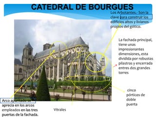 CATEDRAL DE BOURGUES
Vitrales
cinco
pórticos de
doble
puerta
La fachada principal,
tiene unas
impresionantes
dimensiones, esta
dividida por robustas
pilastras y encerrada
entres dos grandes
torres
Los Arbotantes.- Son la
clave para construir los
edificios altos y livianos
propios del gótico.
Arco apuntado se
aprecia en los arcos
empleados en las tres
puertas de la fachada.
 