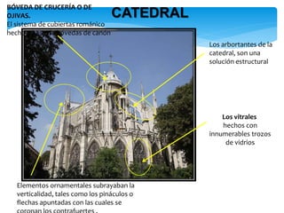 CATEDRAL
BÓVEDA DE CRUCERÍA O DE
OJIVAS.
El sistema de cubiertas románico
hecho a base de bóvedas de cañón
Los arbortantes de la
catedral, son una
solución estructural
Los vitrales
hechos con
innumerables trozos
de vidrios
Elementos ornamentales subrayaban la
verticalidad, tales como los pináculos o
flechas apuntadas con las cuales se
 