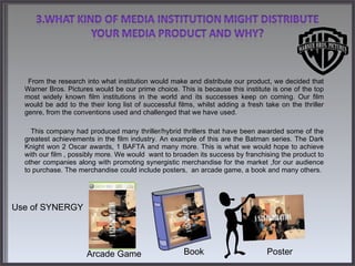   From the research into what institution would make and distribute our product, we decided that Warner Bros. Pictures would be our prime choice. This is because this institute is one of the top most widely known film institutions in the world and its successes keep on coming. Our film would be add to the their long list of successful films, whilst adding a fresh take on the thriller genre, from the conventions used and challenged that we have used.  This company had produced many thriller/hybrid thrillers that have been awarded some of the greatest achievements in the film industry. An example of this are the Batman series. The Dark Knight won 2 Oscar awards, 1 BAFTA and many more. This is what we would hope to achieve with our film , possibly more. We would  want to broaden its success by franchising the product to other companies along with promoting synergistic merchandise for the market ,for our audience to purchase. The merchandise could include posters,  an arcade game, a book and many others.            Use of SYNERGY Arcade Game Poster Book 