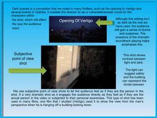    Dark scenes is a convention that we noted in many thrillers, such as the opening to Vertigo and several events in Gothika. It enables the director to set a vulnerable/sinister mood for the characters within  the shot, which will affect the way the audience  react.  We use subjective point of view shots to let the audience feel as if they are the person in the shot. It a very dramatic shot as it engages the audience directly as they feel as if they are the actual person in the video or subjected to their personal awareness. This type of shot has been used in many films, one film that I studied (Vertigo) used it to show the view from the man’s perspective when he is hanging off a building looking down.        Subjective point of view shot Opening Of Vertigo Although this setting isn’t as dark as the one we have used, the audience still gain a sense of drama and suspense. The presence of the dramatic soundtrack playing helps emphasise this. This shot shows contrast between  light and dark.  The light can suggest safety and the building can represent the divide between  
