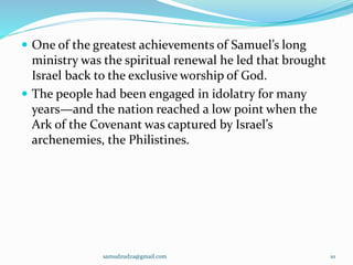  One of the greatest achievements of Samuel’s long
ministry was the spiritual renewal he led that brought
Israel back to the exclusive worship of God.
 The people had been engaged in idolatry for many
years—and the nation reached a low point when the
Ark of the Covenant was captured by Israel’s
archenemies, the Philistines.
samudzudza@gmail.com 10
 