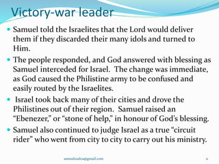 Victory-war leader
 Samuel told the Israelites that the Lord would deliver
them if they discarded their many idols and turned to
Him.
 The people responded, and God answered with blessing as
Samuel interceded for Israel. The change was immediate,
as God caused the Philistine army to be confused and
easily routed by the Israelites.
 Israel took back many of their cities and drove the
Philistines out of their region. Samuel raised an
“Ebenezer,” or “stone of help,” in honour of God’s blessing.
 Samuel also continued to judge Israel as a true “circuit
rider” who went from city to city to carry out his ministry.
samudzudza@gmail.com 11
 