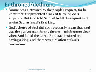 Enthroned/dethroner
 Samuel was distressed by the people’s request, for he
knew that it represented a lack of faith in God’s
kingship. But God told Samuel to fill the request and
anoint Saul as Israel’s first king.
 God’s choice of Saul did not necessarily mean that Saul
was the perfect man for the throne—as it became clear
when Saul failed the Lord. But Israel insisted on
having a king, and there was jubilation at Saul’s
coronation.
samudzudza@gmail.com 12
 