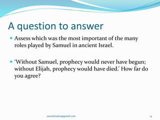 A question to answer
 Assess which was the most important of the many
roles played by Samuel in ancient Israel.
 ‘Without Samuel, prophecy would never have begun;
without Elijah, prophecy would have died.’ How far do
you agree?
samudzudza@gmail.com 14
 