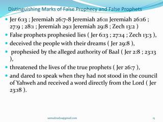Distinguishing Marks of False Prophecy and False Prophets
 Jer 6:13 ; Jeremiah 26:7-8 Jeremiah 26:11 Jeremiah 26:16 ;
27:9 ; 28:1 ; Jeremiah 29:1 Jeremiah 29:8 ; Zech 13:2 )
 False prophets prophesied lies ( Jer 6:13 ; 27:14 ; Zech 13:3 ),
 deceived the people with their dreams ( Jer 29:8 ),
 prophesied by the alleged authority of Baal ( Jer 2:8 ; 23:13
),
 threatened the lives of the true prophets ( Jer 26:7 ),
 and dared to speak when they had not stood in the council
of Yahweh and received a word directly from the Lord ( Jer
23:18 ).
samudzudza@gmail.com 15
 
