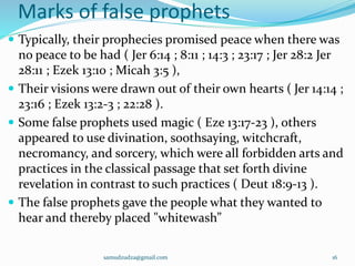 Marks of false prophets
 Typically, their prophecies promised peace when there was
no peace to be had ( Jer 6:14 ; 8:11 ; 14:3 ; 23:17 ; Jer 28:2 Jer
28:11 ; Ezek 13:10 ; Micah 3:5 ),
 Their visions were drawn out of their own hearts ( Jer 14:14 ;
23:16 ; Ezek 13:2-3 ; 22:28 ).
 Some false prophets used magic ( Eze 13:17-23 ), others
appeared to use divination, soothsaying, witchcraft,
necromancy, and sorcery, which were all forbidden arts and
practices in the classical passage that set forth divine
revelation in contrast to such practices ( Deut 18:9-13 ).
 The false prophets gave the people what they wanted to
hear and thereby placed "whitewash”
samudzudza@gmail.com 16
 