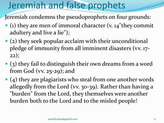 Jeremiah and false prophets
Jeremiah condemns the pseudoprophets on four grounds:
 (1) they are men of immoral character (v. 14"they commit
adultery and live a lie");
 (2) they seek popular acclaim with their unconditional
pledge of immunity from all imminent disasters (vv. 17-
22);
 (3) they fail to distinguish their own dreams from a word
from God (vv. 25-29); and
 (4) they are plagiarists who steal from one another words
allegedly from the Lord (vv. 30-39). Rather than having a
"burden" from the Lord, they themselves were another
burden both to the Lord and to the misled people!
samudzudza@gmail.com 17
 