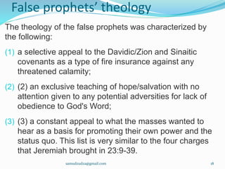 False prophets’ theology
The theology of the false prophets was characterized by
the following:
(1) a selective appeal to the Davidic/Zion and Sinaitic
covenants as a type of fire insurance against any
threatened calamity;
(2) (2) an exclusive teaching of hope/salvation with no
attention given to any potential adversities for lack of
obedience to God's Word;
(3) (3) a constant appeal to what the masses wanted to
hear as a basis for promoting their own power and the
status quo. This list is very similar to the four charges
that Jeremiah brought in 23:9-39.
samudzudza@gmail.com 18
 