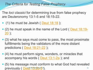 The Criteria for Testing False Prophecy.
The loci classici for determining true from false prophecy
are Deuteronomy 13:1-5 and 18:15-22.
 (1) he must be Jewish ( Deut 18:18 );
 (2) he must speak in the name of the Lord ( Deut 18:19-
20 );
 (3) what he says must come to pass, the most proximate
fulfillments being the validators of the more distant
predictions ( Deut 18:21-22 );
 (4) he must perform signs, wonders, or miracles that
accompany his words ( Deut 13:1-2a ); and
 (5) his message must conform to what God had revealed
previously ( Deut 13:2b-5 ).samudzudza@gmail.com 19
 