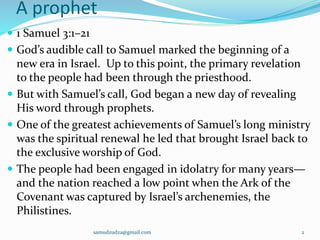 A prophet
 1 Samuel 3:1–21
 God’s audible call to Samuel marked the beginning of a
new era in Israel. Up to this point, the primary revelation
to the people had been through the priesthood.
 But with Samuel’s call, God began a new day of revealing
His word through prophets.
 One of the greatest achievements of Samuel’s long ministry
was the spiritual renewal he led that brought Israel back to
the exclusive worship of God.
 The people had been engaged in idolatry for many years—
and the nation reached a low point when the Ark of the
Covenant was captured by Israel’s archenemies, the
Philistines.
samudzudza@gmail.com 2
 