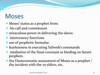 Moses
 Moses’ status as a prophet from:
 his call and commission
 miraculous power in delivering the slaves
 intercessory functions
 use of prophetic formulae
 fearlessness in executing Yahweh’s commands
 mediation of the Sinai covenant as binding on future
prophets
 the Deuteronomic assessment of Moses as a prophet /
the incident with the 70 elders, etc.
samudzudza@gmail.com 20
 