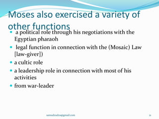 Moses also exercised a variety of
other functions a political role through his negotiations with the
Egyptian pharaoh
 legal function in connection with the (Mosaic) Law
[law-giver])
 a cultic role
 a leadership role in connection with most of his
activities
 from war-leader
samudzudza@gmail.com 21
 