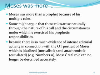 Moses was more …
 Moses was more than a prophet because of his
multiple roles.
 Some might argue that these roles arose naturally
through the nature of his call and the circumstances
under which he exercised his prophetic
responsibilities.
 because there is so much evidence of intense editorial
activity in connection with the OT portrait of Moses,
which is idealized (unrealistic) and anachronistic
(out-dated) (e.g. Numbers 11), Moses’ real role can no
longer be described accurately.
samudzudza@gmail.com 22
 