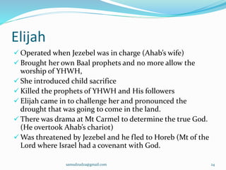 Elijah
 Operated when Jezebel was in charge (Ahab’s wife)
 Brought her own Baal prophets and no more allow the
worship of YHWH,
 She introduced child sacrifice
 Killed the prophets of YHWH and His followers
 Elijah came in to challenge her and pronounced the
drought that was going to come in the land.
 There was drama at Mt Carmel to determine the true God.
(He overtook Ahab’s chariot)
 Was threatened by Jezebel and he fled to Horeb (Mt of the
Lord where Israel had a covenant with God.
samudzudza@gmail.com 24
 