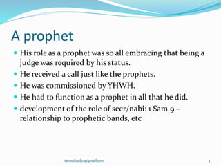 A prophet
 His role as a prophet was so all embracing that being a
judge was required by his status.
 He received a call just like the prophets.
 He was commissioned by YHWH.
 He had to function as a prophet in all that he did.
 development of the role of seer/nabi: 1 Sam.9 –
relationship to prophetic bands, etc
samudzudza@gmail.com 3
 