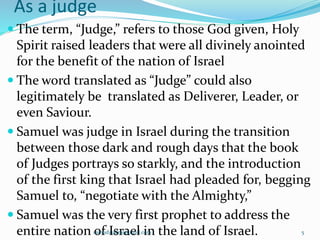As a judge
 The term, “Judge,” refers to those God given, Holy
Spirit raised leaders that were all divinely anointed
for the benefit of the nation of Israel
 The word translated as “Judge” could also
legitimately be translated as Deliverer, Leader, or
even Saviour.
 Samuel was judge in Israel during the transition
between those dark and rough days that the book
of Judges portrays so starkly, and the introduction
of the first king that Israel had pleaded for, begging
Samuel to, “negotiate with the Almighty,”
 Samuel was the very first prophet to address the
entire nation of Israel in the land of Israel.samudzudza@gmail.com 5
 