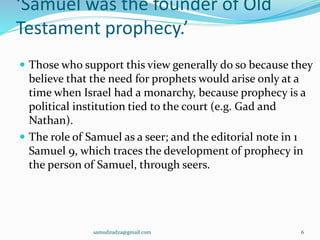 ‘Samuel was the founder of Old
Testament prophecy.’
 Those who support this view generally do so because they
believe that the need for prophets would arise only at a
time when Israel had a monarchy, because prophecy is a
political institution tied to the court (e.g. Gad and
Nathan).
 The role of Samuel as a seer; and the editorial note in 1
Samuel 9, which traces the development of prophecy in
the person of Samuel, through seers.
samudzudza@gmail.com 6
 