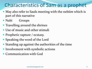 Characteristics of Sam as a prophet
 May also refer to Sauls meeting with the nebiim which is
part of this narrative
 Nabi Groups
 Travelling around the shrines
 Use of music and other stimuli
 Prophetic rapture / ecstasy.
 Speaking the word of the Lord
 Standing up against the authorities of the time
 Involvement with symbolic actions
 Communication with God
samudzudza@gmail.com 8
 