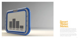 Smart
     Water
     Meter.
     A “Smart Water Meter” aimed at reducing the amount of water
     consumed within a domestic environment. The intelligent display
     uses Automatic Meter Reading (AMR) to record the amount of
     water used at different daily time intervals and provides the user
     with consumption data that they can upload to their computer as
     well as receive tips on how to reduce their water footprint.

     The concept is the result of a group project at Brunel University
     and was designed in response to the RSA brief ‘Make Something
     Disappear’, which required the use of design to eliminate waste,
     over production, or excessive consumption.
32                                                                        33
 