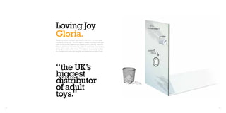 Loving Joy
     Gloria.
     ‘Gloria’, a design concept submitted to Net 1On1 for their adult
     toy brand Loving Joy. The brief was to design a product that was
     both functional and aesthetically pleasing and to be the “next big
     thing in adult toys.” No more late nights in dark toilets, this product
     brings glory holes to the home. The flatpack ‘sexcessory’ is ideal
     for couples who enjoy the naughty and adventurous side of sex.




     “the UK’s
     biggest
     distributor
     of adult
     toys.”
44                                                                             45
 