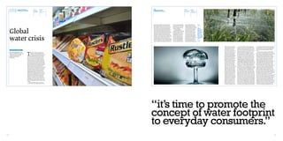 water footprint                  WORDS:           Right            080                                                                               Below            Right
                    consumer patterns                Samuel J.        A UK             water footprint                                                                   A ‘Save Water’   Irrigation
                                                                      supermarket      consumer patterns                                                                 campaign ad      sprinklers on a
                                                     McClellan
                                                                      shelf                                                                                                               farm in Africa




                                                                                       option however Ridoutt stresses otherwise.        sented to consumers rather      ments and guidelines and
                                                                                       Surprisingly the pasta sauce contributes 10       than a number of bath tubs      suggest that instead of pro-
                                                                                       times as much to water scarcity than do the       filled with water or a series   viding methods of calculating
                                                                                       bag of M&M’s. This is down to the tomatoes        of water droplets lined up      ones water footprint it would      Others




     Global
                                                                                       in the sauce being watered using irrigation       against each other.             be more positive to address        challenge
                                                                                       systems that draw water from the same loca-            Including Ridoutt,         aspects such as the benefits       Ridoutt’s work
                                                                                       tion as human drinking water whereas the          conservationists around the     of decreasing ones water           and say we
                                                                                       peanuts and cocoa in the M&M’s do not require     world are trying to work out    footprint. ISO state that due      currently dont
                                                                                       irrigation as they adopt water directly from      the best possible ways in       to the current lack of inter-      know enough
                                                                                       the ground. Ridoutt’s solution provides an        displaying the environmen-      national standards in this         about the
                                                                                                                                                                                                            Earth’s water




     water crisis
                                                                                       alternative to volumetric water foot-printing     tal impact of water foot-       area, business organizations
                                                                                                                                                                                                            cycles to accu-
                                                                                       methods, which combine green and blue water       prints so that they can be      around the world apply dif-
                                                                                                                                                                                                            rately measure
                                                                                       consumption from water scarce and water           shown on food packaging.        ferent definitions and criteria    environmental
                                                                                       abundant regions such that they give no clear     The International Organi-       to report water use in their       impact
                                                                                       indication about where the actual potential for   zation for Standardization      environmental reports, or in
                                                                                       harm exists (Ridoutt, 2009). This suggests that   (ISO) is currently setting      product packaging or docu-
                                                                                       a more in depth visual display needs to be pre-   out water footprint require-    mentation (ISO, International




                                                                                                                                                                                                                              Organization of Standardiza-           In order to begin to shift consumption          in a way that consumers can fully understand
                                                                                                                                                                                                                              tion). For this reason others     patterns it’s not just about which method of         than it’s useless. One idea is to incorporate the
                                                                                                                                                                                                                              challenge Ridoutt’s work          footprint analysis is most beneficial, it’s also     information into a wider sustainability label
                                                                                                                                                                                                                              and say that we currently         about how that information is presented in a         that covers fair trade and carbon as well as
      DESIGN/SUSTAINABILITY
                                                                                                                                                                                                                              don’t know enough about the       way that the consumer can relate too. WWF’s          water.




                                    T
                                                                                                                                                                                                                              Earth’s water cycles to accu-     freshwater-footprint manager, Stuart Orr,                 Raising users’ awareness can ultimately
     The worsening global water              he water footprint of an individual,                                                                                                                                             rately measure environmen-        stated that because the ecological analysis          influence sustainable behaviour and consump-
     footprint and how design can            business or nation is defined as the
                                                                                                                                                                                                                              tal impact. Organisations         of water footprints is complex, everyone is a        tion. There’s an emergent body of research and
                                             total volume of freshwater that is used
     change the consumption                                                                                                                                                                                                   such as the Water Footprint       bit confused about just what to include, how         experimentation looking into using product
                                    to produce the goods and services consumed
                                                                                                                                                                                                                              Network and the World Wild-       to measure it, and what the numbers mean             design to influence sustainability awareness
     patterns of everyday           by the individual, business or nation (Chap-
                                                                                                                                                                                                                              life Fund (WWF) denounce          (Treehugger, 2011). Research from the Future         and related consumption behaviours (Velden,
     consumers.                     again, 2005). Virtual or embedded water is
                                                                                                                                                                                                                              the notion of a more detailed     Foundation (a business that focuses on iden-         2003). Consumer awareness can be provided
                                    the amount of water used in the production
                                                                                                                                                                                                                              footprint calculation and         tifying and forecasting social and consumer          using a number of applications other than
                                    of a good or service, for example a single cup
                                                                                                                                                                                                                              believe that simply reporting     trends) highlights the widespread confusion          product labelling. Information can be made
                                    of coffee embeds about 140 litres (246 pints) of
                                                                                                                                                                                                                              the total volume of water is      of existing green labelling and suggests that        available through the Internet with companies
                                    water. The amount of virtual water imported
                                                                                                                                                                                                                              currently the best and clear-     water footprint labelling looks set to add to that   such as M&S and WWF collaborating to help
                                    by developed countries such as the UK and the
                                                                                                                                                                                                                              est way to communicate to         confusion. “The main thing is confusion: con-        reduce their own water footprints as well as
                                    USA is worsening water shortages and putting
                                                                                                                                                                                                                              the consumers. “The paper         sumers do not understand the language that           providing information on how their custom-
                                    significant pressure in the developing world.
                                                                                                                                                                                                                              Brad has written has quite a      is being used,” said FF’s director of research       ers can do the same. However, existing online
                                    Virtual water accounts for more than two
                                                                                                                                                                                                                              high value, but there is a long   Karen Elton. “When somebody goes into a shop         footprint calculators available through com-
                                    thirds of the UK’s water footprint and with this
                                                                                                                                                                                                                              way to go,” says the World        to buy a product they are being asked to consid-     panies such as the Water Footprint Network
                                    taken into account, the daily water footprint of
                                                                                                                                                                                                                              Wildlife Fund’s Ashok Chap-       er a wide array of different things before they      (WFN) and M&S, attempt to provide the user
                                    an individual person in the UK is 4,643 litres,
                                                                                                                                                                                                                              again, who has been study-        can make their choice.” (Food Manufacture,           with a quick and simple overview of their foot-
                                    of which 3,000 litres is imported. These are
                                                                                                                                                                                                                              ing water footprint methods       2011). To really get to grips with monitoring        print but in fact succeed in doing the opposite,
                                    staggering figures that are hidden from the
                                                                                                                                                                                                                              for over five years. He states    their own water footprint, consumers need to         leaving the consumer more confused than they
                                    knowledge of everyday consumers across the
                                                                                                                                                                                                                              that without an agreed-upon       be provided with a greater detailed amount of        were before they entered the site. For example,
                                    world. Forecasts suggest that when the world’s
                                                                                                                                                                                                                              standard, reporting water         information but in a manor that is still easily      the WFN calculator requires four fields of
                                    population soars beyond 8bn in 20 years time,
                                                                                                                                                                                                                              footprints simply as volumes      understood. With Ridoutt’s view in mind, the         information to determine ones water footprint;
                                    the global demand for food and energy will
                                                                                                                                                                                                                              is the easiest for consumers      consumer doesn’t want to be left confused over       country of residence, gender, dietary habit and
                                    jump by 50%, with the need for fresh water
                                                                                                                                                                                                                              and businesses to understand      what they see in front of them otherwise they        gross annual income and then expect the user
                                    rising by 30% (BBC News, 2011). The UK must
                                                                                                                                                                                                                              (Scienceline, 2011). Ridoutt      wont want to take the time out to fully appreci-     to go away with some form of understanding
                                    recognize its own water footprint and how it is
                                                                                                                                                                                                                              argues “if you want to com-       ate the impact of the products they’re buying.       of where they can begin to change their con-
                                    exacerbating the water stress in already water-
                                                                                                                                                                                                                              municate something to the         Clear, visual and highly semiotic information        sumption patterns. The M&S carbon calculator
                                    strained countries if it’s going to want to make
                                                                                                                                                                                                                              public in a simple way, you       graphics need to be displayed to connect with        displays the result in the form of ‘planet’ icons,
                                    change.
                                                                                                                                                                                                                              have to express it in a way       the customer. It’s all good and well providing       revealing to the user that they have a footprint
                                         Reducing water footprints can be done
                                                                                                                                                                                                                              that gives the [environmen-       the correct information but if the companies of      rating of “3.4 planets” and again expect the
                                    in various ways; from adopting production
                                                                                                                                                                                                                              tal] impact.” (Ridoutt, 2009).    the products cannot display that information         user to take something meaningful away




                                                                                       “it’s time to promote the
                                                                                       concept of water footprint
                                                                                       to everyday consumers.”
90                                                                                                                                                                                                                                                                                                                                                                    91
 
