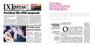 net

                                                                                                                                                                                                  Golden        PHOTO



     [X]press
                                                  The Golden Gate [X]PRESS                                                                                                                                    ADVISER
                                                                                                                                                                                                  Gate[X]press
                                                                                                                                            FOCUS:
                                                                  ONLINE:                                                                   Though their lenses:
                                                                                                                 Don’t forget to            staff photographers                                                 Ken Kobre
                                                                                                                 follow us on               tour around San
                                                                                                                                                                                                           kobre@sfsu.edu
                                                                                                                                                                                                  Newspaper.
                                                                                                                 Twitter:                   Francisco
                                                                                                                 @XpressNews                PAGES 8&9
                                                           Wednesday, Feb. 9, 2011                               @XpressSports
                                                                                VOLUME LXXXX — ISSUE 3                                                                                                              ONLINE
                                                                                                                                                                                                                  ADVISER
     President OKs UPAC proposals                                                                                                                                                                                  Scot Tucker
                                                                                                                                                                                                  During my year in San Francisco I worked for the Golden Gate [X]
                                                                                                                                                                                                  press, the San Francisco State University Newspaper. I partnered
                                                                                                                                                                                                                                                                   I built client relationships to meet needs and specifications of each
                                                                                                                                                                                                           tucker@sfsu.edu within the FRANCISCO required advertisements had situations in which weekly
                                                                                                                                                                                                  in a two-member Graphic Design team SANAdvertising
                                                                                                                                                                                                                                                                   advertisement. I thrived from pressurized
                                                                                                                                                                                                                                                                   numbers of Theatre closure be fulfilled; followed
                                                                                                                                                                                                                                                                                                               to
     Corrigan accepts six-college                                 adjustment of a “six-plus-one” structure that will create a       On Feb. 11, the Academic Senate will give faculty an op-




                                                                                                                                                                                                                                         After 100 years, curt
                                                                  freestanding Graduate School of Education.                     portunity to vote and comment on the placement of units          Department, involving the designing and collating of advertisements through every week exceeding the number of advertisements
     structure recommendation                                        “The work of reorganization will not be simple or easy,     within the six-college structure via a referendum.
                                                                                                                                                                                                  for clients in the weekly newspaper and monthly magazine.           expected.
     By Brittany Doohan
                                                                  but necessary given our budget outlook,” said University
                                                                  spokeswoman Ellen Griffin. “I’m confident we will be a
                                                                  stronger, more student-responsive University as a result,
                                                                                                                                    Whalen said that Corrigan valued the perspective of
                                                                                                                                 the campus community and wanted to provide ample op-
                                                                                                                                 portunities for faculty to contribute to these decisions.
                                                                                                                                                                                                             MAGAZINE
     doohanb@mail.sfsu.edu                                        and I look forward to working with the deans and faculty
                                                                  as work gets under way.”
                                                                                                                                     “Other CSUs have made similar decisions with far less
                                                                                                                                 input from faculty, staff and students,” Whalen said.
                                                                                                                                                                                                  The job involvedADVISER interaction with the Journalism
                                                                                                                                                                                                                  weekly one-on-one
        SF State President Robert A. Corrigan released a letter      With SF State’s anticipated loss of $32 million hinging        After the voting process is complete, a decision will be      Department, clients, and networking with future clients.
     to faculty Feb. 4 accepting the University Planning Advi-
     sory Council’s recommendation to reorganize the eight
                                                                  on the acceptance of Gov. Jerry Brown’s 2011-2012 budget
                                                                  proposal, UPAC’s report claims that the merger will save
                                                                                                                                 made and reorganization will begin, according to Corri-
                                                                                                                                 gan. Once reorganization is finalized, a related UPAC rec-                          Don Menn
     colleges of the University into a six-college structure.
        The majority of the UPAC’s recommendations, which
     were released in a report by the council Jan. 20, were ac-
                                                                  SF State at least $1 million annually.
                                                                     “The failure of the state to adequately fund the Cali-
                                                                  fornia State University system puts the quality of educa-
                                                                                                                                 ommendation encouraging partnerships among smaller
                                                                                                                                 departments and programs will be considered.
                                                                                                                                    But many faculty members are concerned that the re-
                                                                                                                                                                                                       donmenn@sfsu.edu
     cepted by Corrigan, with the exception of a few key mod-
     ifications.
        Corrigan stated the reorganization of colleges will be
                                                                  tion for our students at grave risk,” said Academic Senate
                                                                  Chair Shawn Whalen. “The UPAC recommendations are
                                                                  aimed at finding ways that we might be able to reduce
                                                                                                                                 structuring of colleges could change the very nature of
                                                                                                                                 education at SF State.
                                                                                                                                    “Unless further clarified this Friday, the real purpose
                                                                                                                                                                                                                                         By James Garcia                                                             screens, are ﬁ
     the broadest and most challenging of the recommenda-
     tions, but he accepted the general concept with a slight
                                                                  costs while maintaining our institutional excellence and
                                                                  insulating the student experience from these cuts.”                                        UPAC continued on Page 15                  ADVERTISING JFGARCIA@SFSU.EDU                                                                                compete agai




                                                                                                                                                                                                                                             O
                                                                                                                                                                                                            & BUSINESS                                                                                               theaters like A
                                                                                                                     SF police may                                                                            Barbara Landis
                                                                                                                                                                                                         ggxads@sfsu.edu
                                                                                                                                                                                                                                                           ne of the oldest theatres
                                                                                                                                                                                                                                                           in San Francisco will
                                                                                                                                                                                                                                                                                                                        It’s ironic th
                                                                                                                                                                                                                                                                                                                     is so prevalent
                                                                                                                     move to Tasers                                                                           Sam McClellan
                                                                                                                                                                                                                                                           close its doors on Sat-
                                                                                                                                                                                                                                                           urday. The Clay Theatre
                                                                                                                                                                                                                                                                                                                     self on preser
                                                                                                                                                                                                                                                                                                                     historic buildi
                                                                                                                     Stun guns may                         ing to high school and college


                                                                                                                     soon be required
                                                                                                                                                           news publications.
                                                                                                                                                              A medical researcher at Wake
                                                                                                                                                           Forest University Baptist Medi-
                                                                                                                                                                                                         sammclellan711@ has been entertaining people for 100                                                        New Mission T
                                                                                                                     for all city officers                 cal Center in North Carolina
                                                                                                                                                           published the first study of inju-
                                                                                                                                                                                                                       msn.com years, since it opened as a nickelode-                                                today and has
                                                                                                                     By Brenda Reyes
                                                                                                                     breyes@mail.sfsu.edu
                                                                                                                                                           ries from Taser use in 2009 and
                                                                                                                                                           according to his findings, serious
                                                                                                                                                           injuries happened in less than 1
                                                                                                                                                                                                                                         on in 1910.                                                                 ever since it w
                                                                                                                        San Francisco police have been
                                                                                                                     involved in three recent incidents
                                                                                                                                                           percent of 1,201 Taser uses by law
                                                                                                                                                           enforcement officers.
                                                                                                                                                              “Tasers appear to be very
                                                                                                                                                                                                                  Joe Midgley                 It would be nice to say this is an iso-                                veloper in 200
                                                                                                                     that called into question their use
                                                                                                                     of firearms.
                                                                                                                                                           safe, especially when compared
                                                                                                                                                           to other options police have for
                                                                                                                                                                                                                    dt07jcm@ lated incident, but unfortunately this                                                  trict’s Alexand
                                                                                                                                                                                                                  brunel.ac.uk occurrence is becoming increasingly                                                   a vibrant and
                                                                                                                        The latest officer-involved        subduing violent or combative
                                                                                                                     shooting in San Francisco oc-         suspects,” said William P. Boze-
                                                                                                                     curred Jan. 4 when police shot        man, M.D., in his study.
                                                                                                                     a man in a wheelchair who had
                                                                                                                     been vandalizing city vehicles
                                                                                                                     with a knife.
                                                                                                                                                              “That is not to say that injuries
                                                                                                                                                           and deaths are impossible. Police
                                                                                                                                                           and medical personnel need to be
                                                                                                                                                                                                                                         common. The Clay Theatre just hap-                                          ﬁlm, but now
                                                                                                                                                                                                                              I.T. pens to be the latest landmark of its                                             2004 closure.
                                                                                           SAM E. HELLER— [X]PRESS
     CHILI: Zach Shelton enjoys a meaty serving of assorted chili and hot dogs at Bottom of the Hill’s third            Now, the police commission is      aware of the potential for serious
     annual “Heavy Metal Chili Cook-off and Stuporbowl Party” on Sunday Feb 6.                                       slated to review its stance on the    injury and look for evidence that
                                                                                                                     use of non-lethal weapons, in the     a person subdued by a Taser has
                                                                                                                                                                                                        CONSULTANT kind to go under. Over 15 classic sin-                                                            dust and 99 o
                                                                                                                                                                                                                                                                                                                                 its
     ‘Stuporbowl’ Sunday
98                                                                                                                   form of stun guns.                    been hurt.”
                                                                                                                        Interim Chief of Police Jeff          Vance McLaughlin, an expert
                                                                                                                     Godown and a group of experts
                                                                                                                     will stand before the Police Com-
                                                                                                                                                           in use-of-force and a professor in
                                                                                                                                                           the criminal justice department                                   Arun gle frame theaters have closed down                                                is now an eye
 
