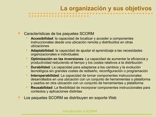 La organización y sus objetivos
      
      




   Características de los paquetes SCORM
      Accesibilidad: la capacidad de localizar y acceder a componentes
       instruccionales desde una ubicación remota y distribuirlos en otras
       ubicaciones
      Adaptabilidad: la capacidad de ajustar el aprendizaje a las necesidades
       organizacionales e individuales
      Optimización en las inversiones: La capacidad de aumentar la eficiencia y
       productividad reduciendo el tiempo y los costes relativos a la distribución
      Durabilidad: La capacidad para adaptarse a los cambios y la evolución
       tecnológica sin grandes costes de rediseño, reconfiguración o programación
      Interoperabilidad: La capacidad de tomar componentes instruccionales
       desarrollados en una ubicación con un conjunto de herramientas o plataforma
       y usarlos en otra ubicación con un conjunto de herramientas y plataforma
      Reusabilidad: La flexibilidad de incorporar componentes instruccionales para
       contextos y aplicaciones distintas
   Los paquetes SCORM se distribuyen en soporte Web


                           Introducción a SCORM
 