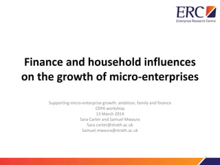 Finance and household influences
on the growth of micro-enterprises
Supporting micro-enterprise growth: ambition, family and finance
CDFA workshop
13 March 2014
Sara Carter and Samuel Mwaura
Sara.carter@strath.ac.uk
Samuel.mwaura@strath.ac.uk
1
 
