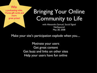 [object Object],[object Object],[object Object],Bringing Your Online Community to Life Win  a podcasting mike,  iTunes gift cards and more  great prizes! Make your site’s participation explode when you.... Motivate your users Get great content Get buzz and links on other sites Help your users have fun online 