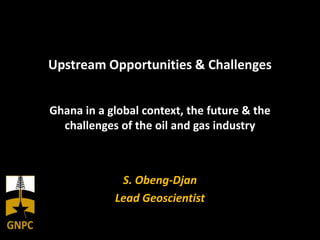 Upstream Opportunities & Challenges
Ghana in a global context, the future & the
challenges of the oil and gas industry
S. Obeng-Djan
Lead Geoscientist
 